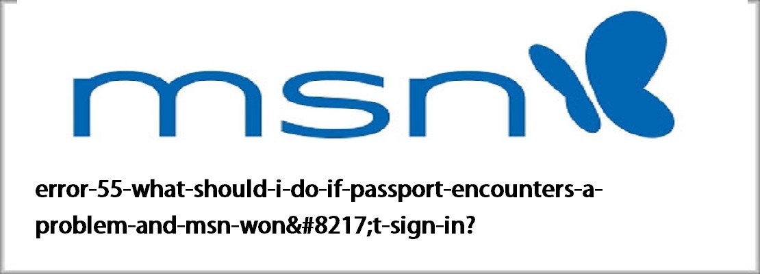 Error 55: What should I do if Passport encounters a problem and MSN won't sign in?